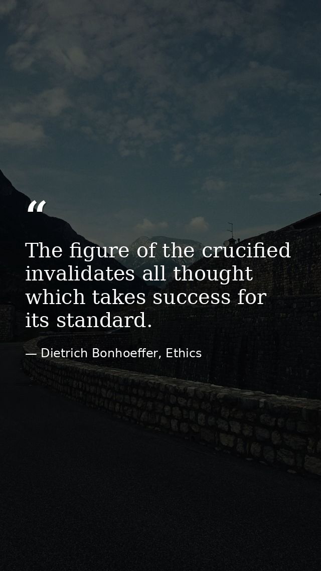 The figure of the crucified invalidates all thought which takes success for its standard. — Dietrich Bonhoeffer, Ethics