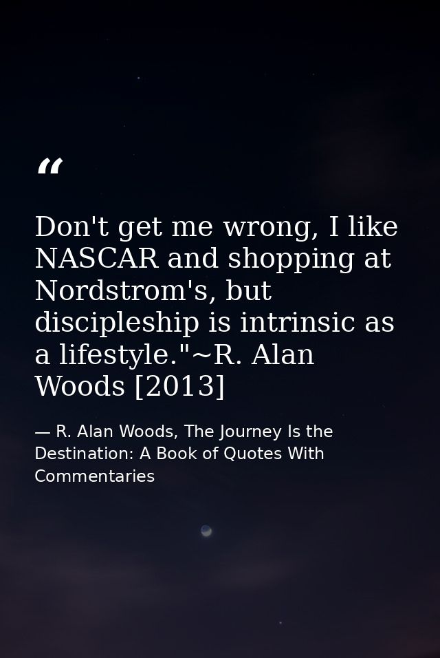 Don't get me wrong, I like NASCAR and shopping at Nordstrom's, but discipleship is intrinsic as a lifestyle."~R. Alan Wo — R. Alan Woods, The Journey Is the Destination: A Book of Quotes With Commentaries