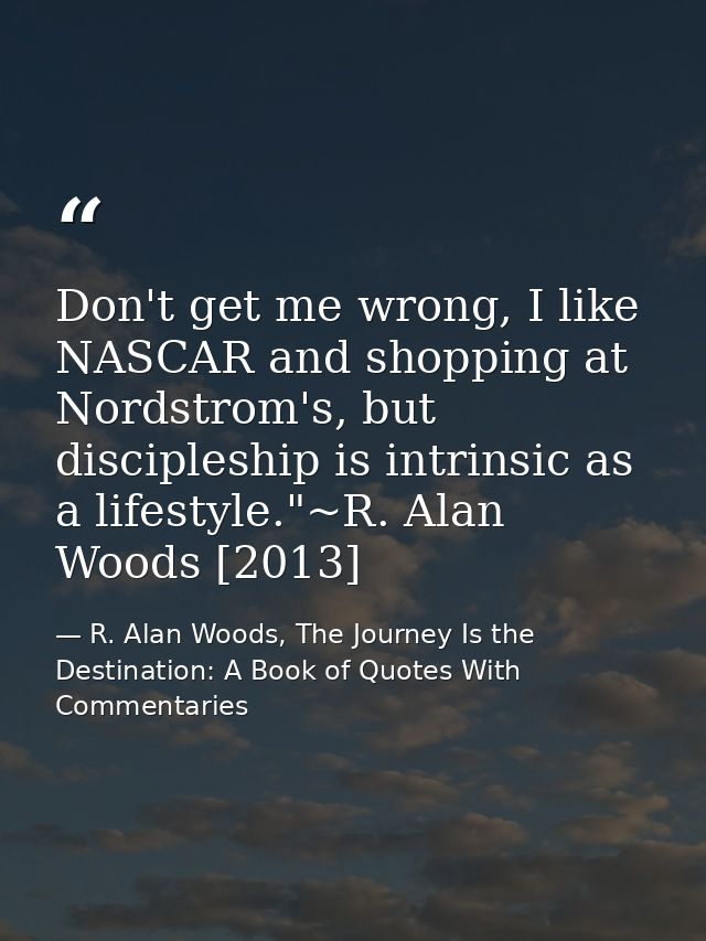 Don't get me wrong, I like NASCAR and shopping at Nordstrom's, but discipleship is intrinsic as a lifestyle."~R. Alan Wo — R. Alan Woods, The Journey Is the Destination: A Book of Quotes With Commentaries