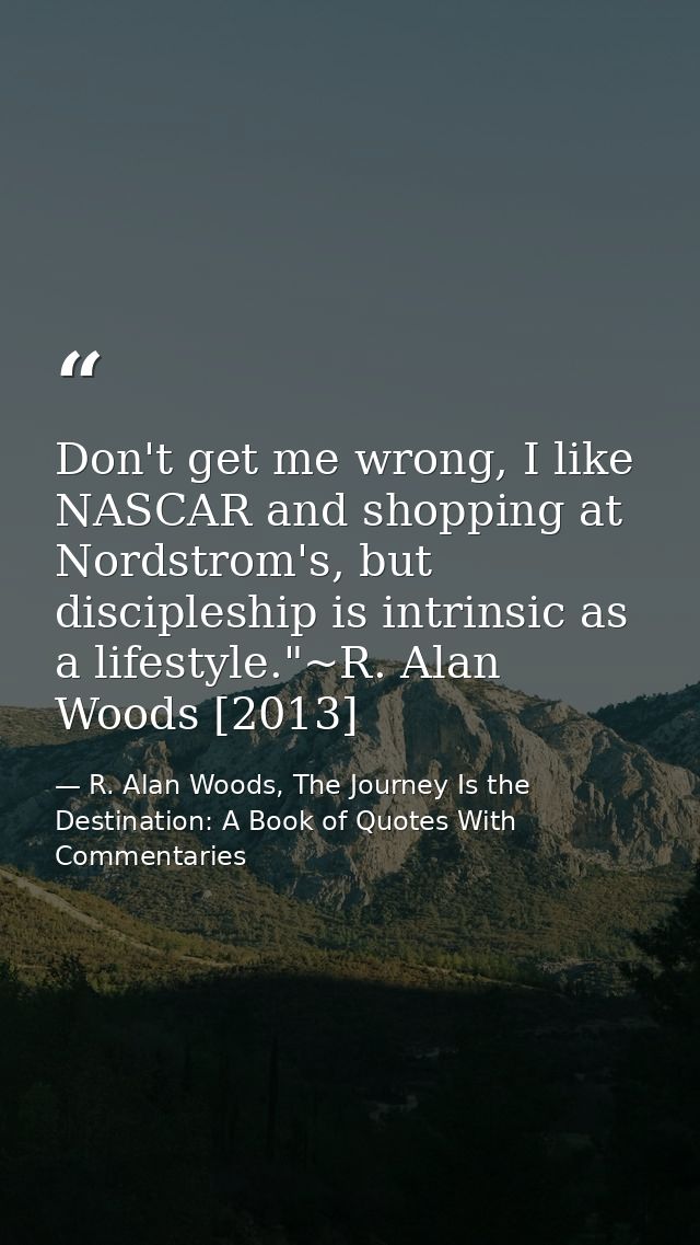 Don't get me wrong, I like NASCAR and shopping at Nordstrom's, but discipleship is intrinsic as a lifestyle."~R. Alan Wo — R. Alan Woods, The Journey Is the Destination: A Book of Quotes With Commentaries