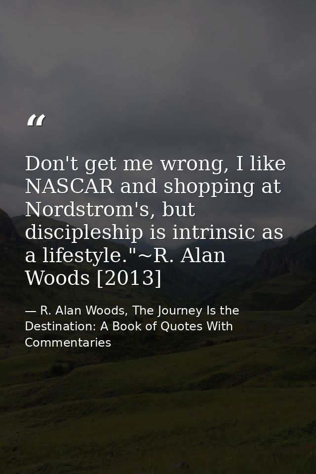 Don't get me wrong, I like NASCAR and shopping at Nordstrom's, but discipleship is intrinsic as a lifestyle."~R. Alan Wo — R. Alan Woods, The Journey Is the Destination: A Book of Quotes With Commentaries