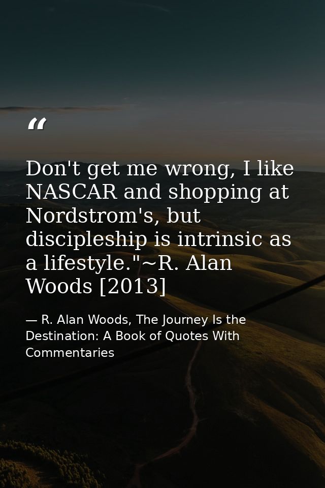 Don't get me wrong, I like NASCAR and shopping at Nordstrom's, but discipleship is intrinsic as a lifestyle."~R. Alan Wo — R. Alan Woods, The Journey Is the Destination: A Book of Quotes With Commentaries