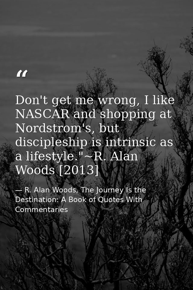 Don't get me wrong, I like NASCAR and shopping at Nordstrom's, but discipleship is intrinsic as a lifestyle."~R. Alan Wo — R. Alan Woods, The Journey Is the Destination: A Book of Quotes With Commentaries