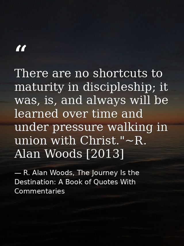 There are no shortcuts to maturity in discipleship; it was, is, and always will be learned over time and under pressure  — R. Alan Woods, The Journey Is the Destination: A Book of Quotes With Commentaries