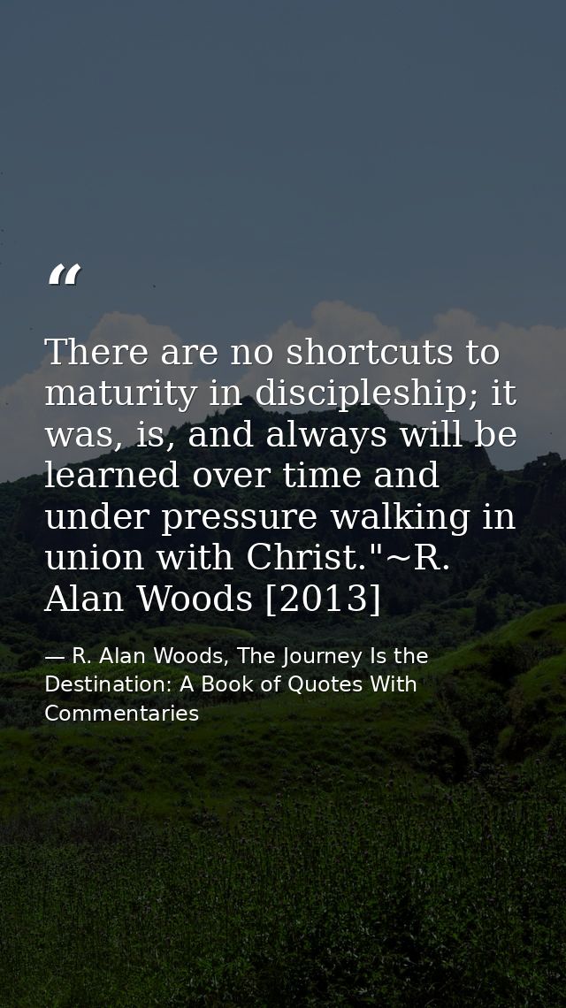 There are no shortcuts to maturity in discipleship; it was, is, and always will be learned over time and under pressure  — R. Alan Woods, The Journey Is the Destination: A Book of Quotes With Commentaries