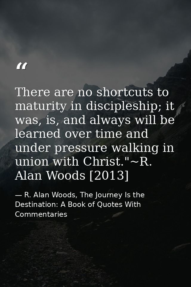 There are no shortcuts to maturity in discipleship; it was, is, and always will be learned over time and under pressure  — R. Alan Woods, The Journey Is the Destination: A Book of Quotes With Commentaries