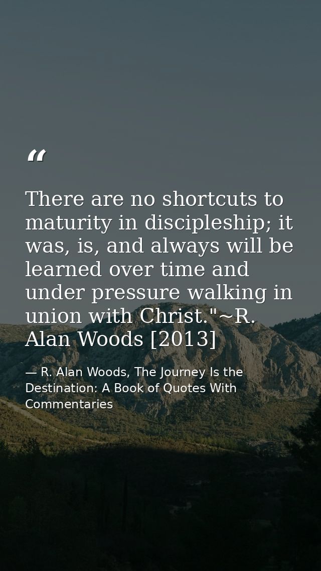 There are no shortcuts to maturity in discipleship; it was, is, and always will be learned over time and under pressure  — R. Alan Woods, The Journey Is the Destination: A Book of Quotes With Commentaries