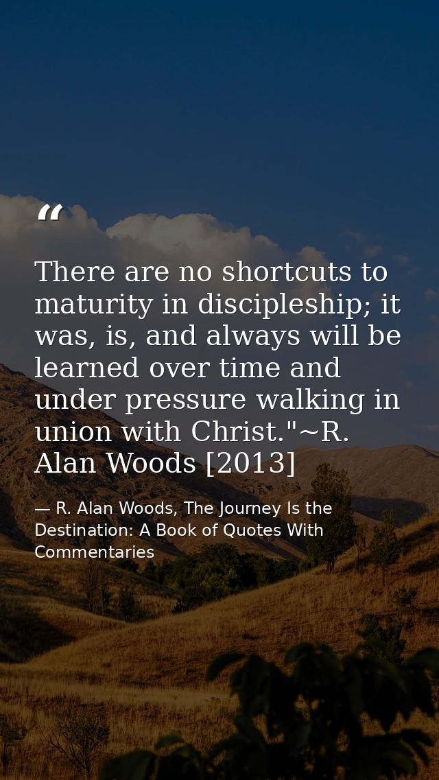 There are no shortcuts to maturity in discipleship; it was, is, and always will be learned over time and under pressure  — R. Alan Woods, The Journey Is the Destination: A Book of Quotes With Commentaries