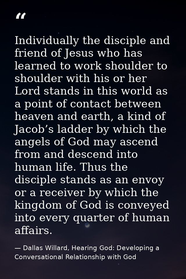Individually the disciple and friend of Jesus who has learned to work shoulder to shoulder with his or her Lord stands i — Dallas Willard, Hearing God: Developing a Conversational Relationship with God