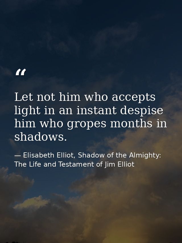 Let not him who accepts light in an instant despise him who gropes months in shadows. — Elisabeth Elliot, Shadow of the Almighty: The Life and Testament of Jim Elliot