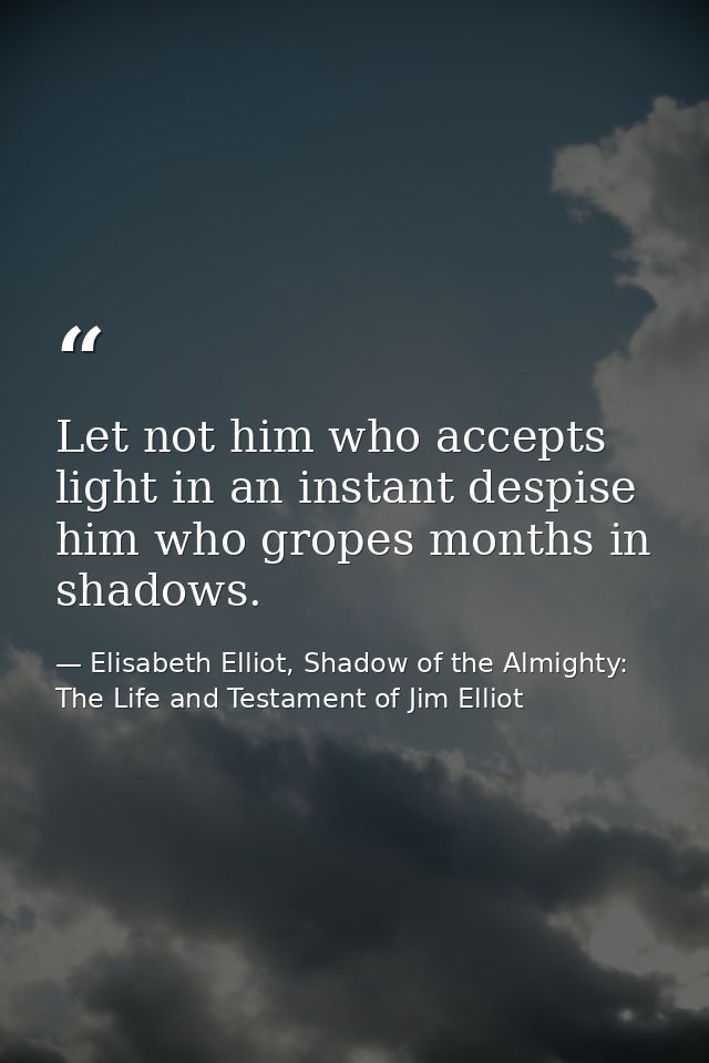 Let not him who accepts light in an instant despise him who gropes months in shadows. — Elisabeth Elliot, Shadow of the Almighty: The Life and Testament of Jim Elliot