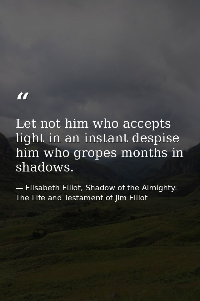 Let not him who accepts light in an instant despise him who gropes months in shadows. — Elisabeth Elliot, Shadow of the Almighty: The Life and Testament of Jim Elliot