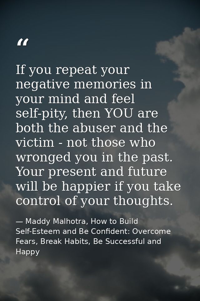 If you repeat your negative memories in your mind and feel self-pity, then YOU are both the abuser and the victim - not  — Maddy Malhotra, How to Build Self-Esteem and Be Confident: Overcome Fears, Break Habits, Be Successful and Happy