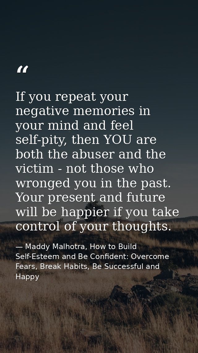 If you repeat your negative memories in your mind and feel self-pity, then YOU are both the abuser and the victim - not  — Maddy Malhotra, How to Build Self-Esteem and Be Confident: Overcome Fears, Break Habits, Be Successful and Happy