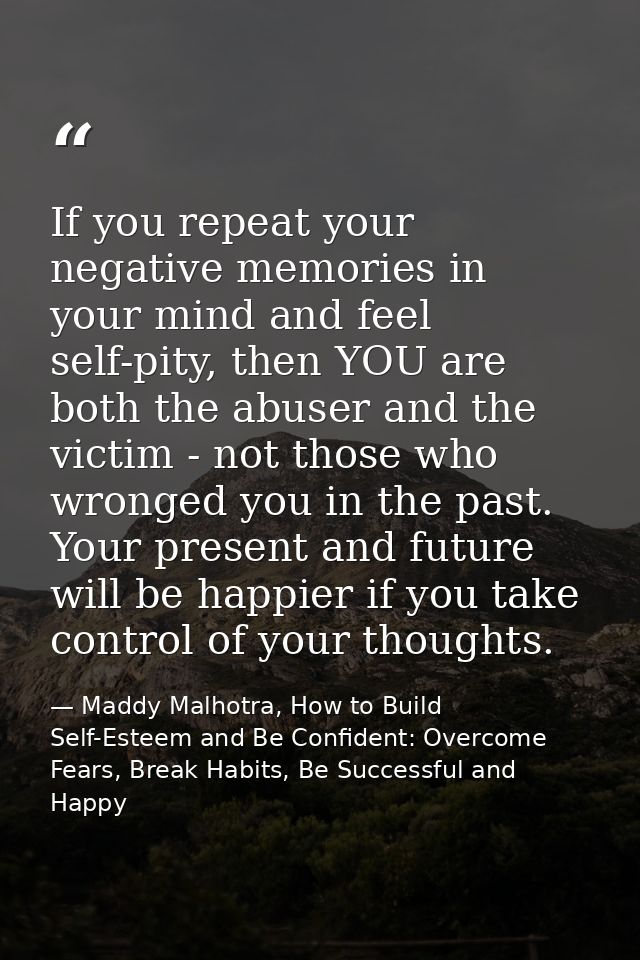 If you repeat your negative memories in your mind and feel self-pity, then YOU are both the abuser and the victim - not  — Maddy Malhotra, How to Build Self-Esteem and Be Confident: Overcome Fears, Break Habits, Be Successful and Happy