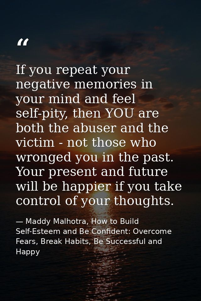 If you repeat your negative memories in your mind and feel self-pity, then YOU are both the abuser and the victim - not  — Maddy Malhotra, How to Build Self-Esteem and Be Confident: Overcome Fears, Break Habits, Be Successful and Happy