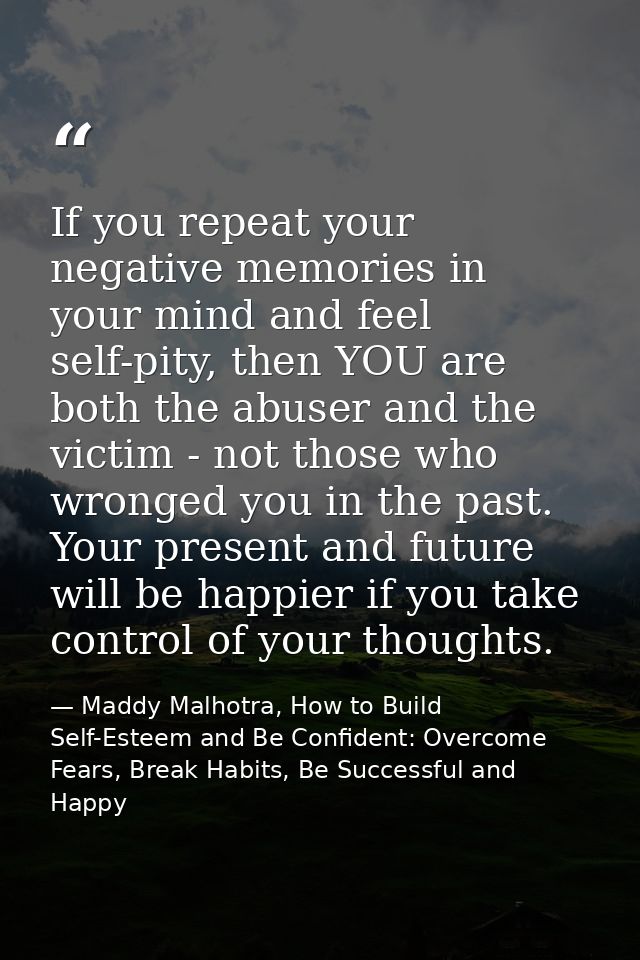 If you repeat your negative memories in your mind and feel self-pity, then YOU are both the abuser and the victim - not  — Maddy Malhotra, How to Build Self-Esteem and Be Confident: Overcome Fears, Break Habits, Be Successful and Happy