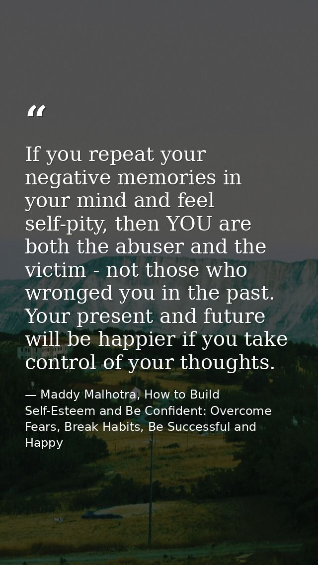 If you repeat your negative memories in your mind and feel self-pity, then YOU are both the abuser and the victim - not  — Maddy Malhotra, How to Build Self-Esteem and Be Confident: Overcome Fears, Break Habits, Be Successful and Happy