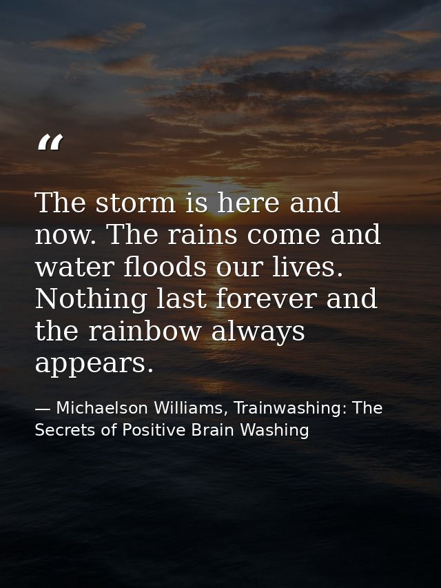 The storm is here and now. The rains come and water floods our lives. Nothing last forever and the rainbow always appear — Michaelson Williams, Trainwashing: The Secrets of Positive Brain Washing