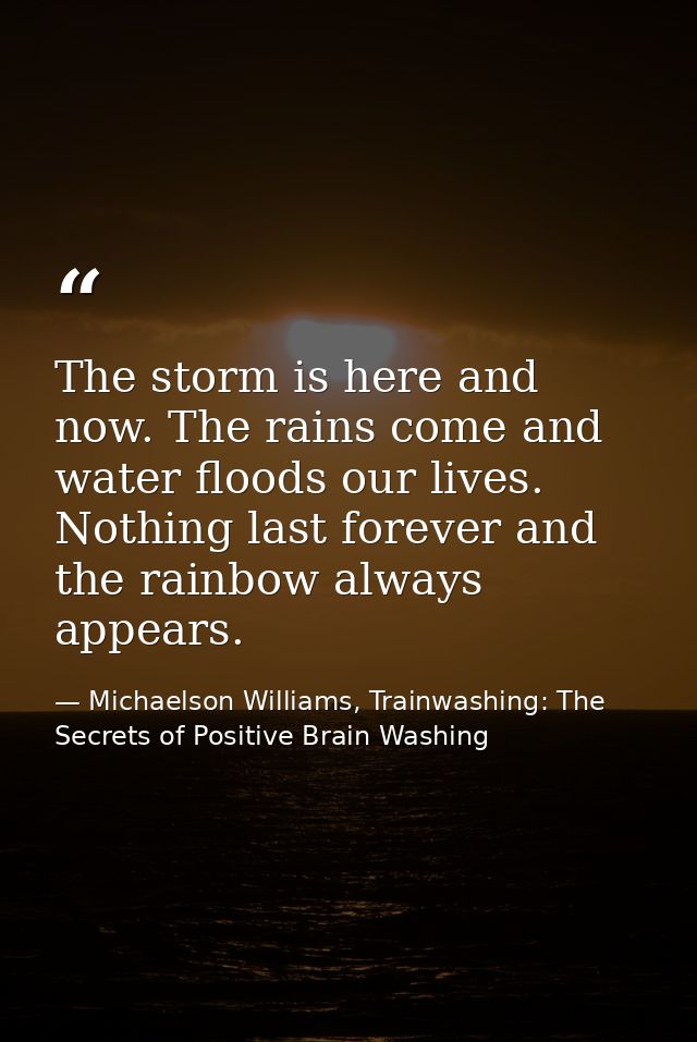 The storm is here and now. The rains come and water floods our lives. Nothing last forever and the rainbow always appear — Michaelson Williams, Trainwashing: The Secrets of Positive Brain Washing