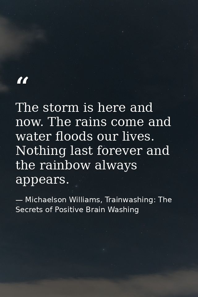 The storm is here and now. The rains come and water floods our lives. Nothing last forever and the rainbow always appear — Michaelson Williams, Trainwashing: The Secrets of Positive Brain Washing