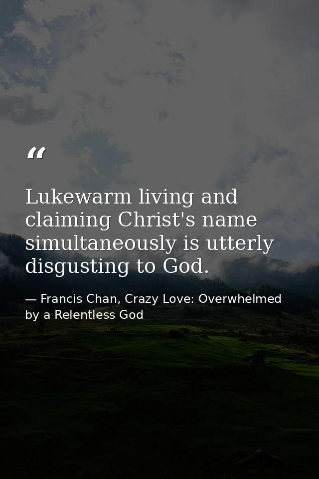 Lukewarm living and claiming Christ's name simultaneously is utterly disgusting to God. — Francis Chan, Crazy Love: Overwhelmed by a Relentless God