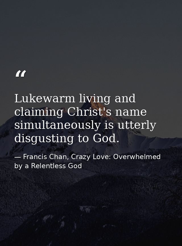 Lukewarm living and claiming Christ's name simultaneously is utterly disgusting to God. — Francis Chan, Crazy Love: Overwhelmed by a Relentless God