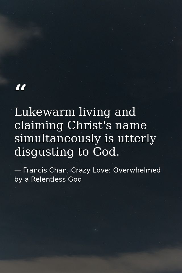 Lukewarm living and claiming Christ's name simultaneously is utterly disgusting to God. — Francis Chan, Crazy Love: Overwhelmed by a Relentless God
