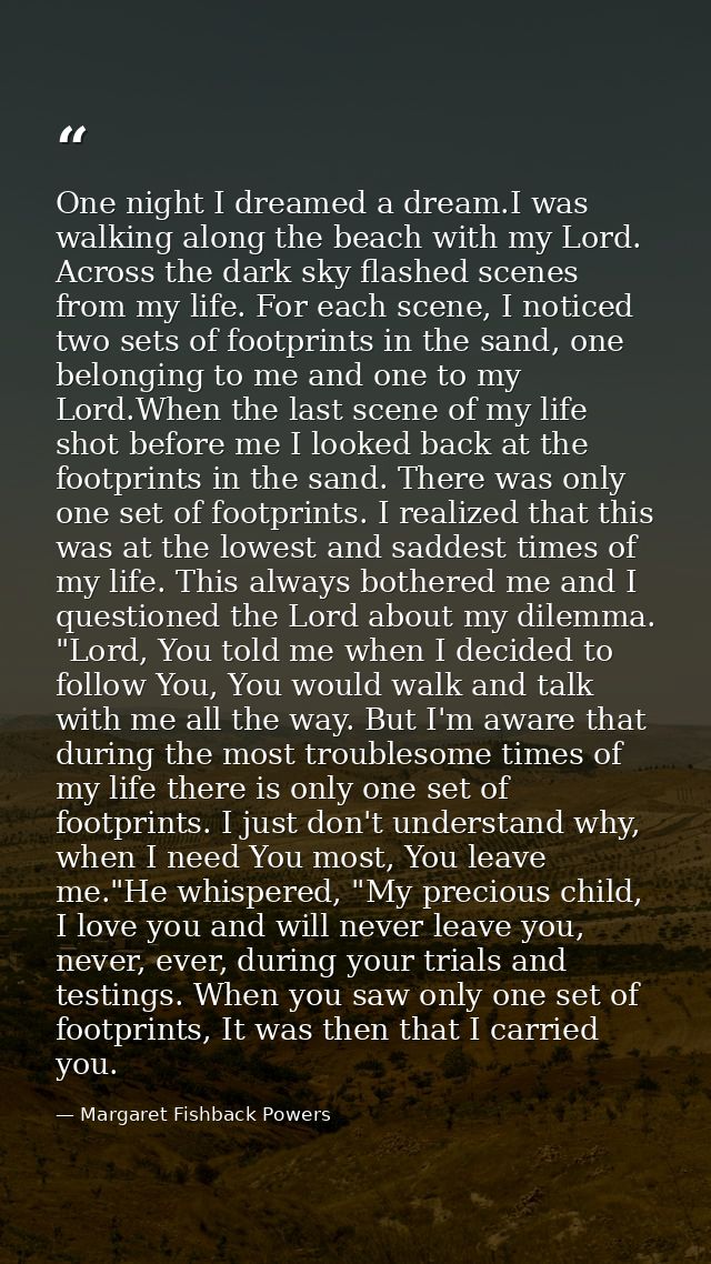One night I dreamed a dream.I was walking along the beach with my Lord. Across the dark sky flashed scenes from my life. — Margaret Fishback Powers