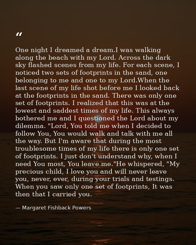 One night I dreamed a dream.I was walking along the beach with my Lord. Across the dark sky flashed scenes from my life. — Margaret Fishback Powers