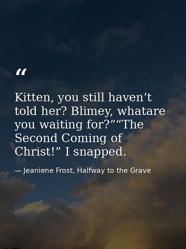 Kitten, you still haven’t told her? Blimey, whatare you waiting for?”“The Second Coming of Christ!” I snapped. — Jeaniene Frost, Halfway to the Grave