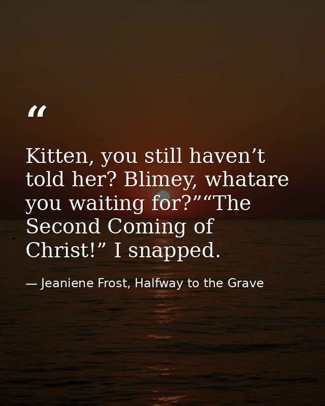 Kitten, you still haven’t told her? Blimey, whatare you waiting for?”“The Second Coming of Christ!” I snapped. — Jeaniene Frost, Halfway to the Grave