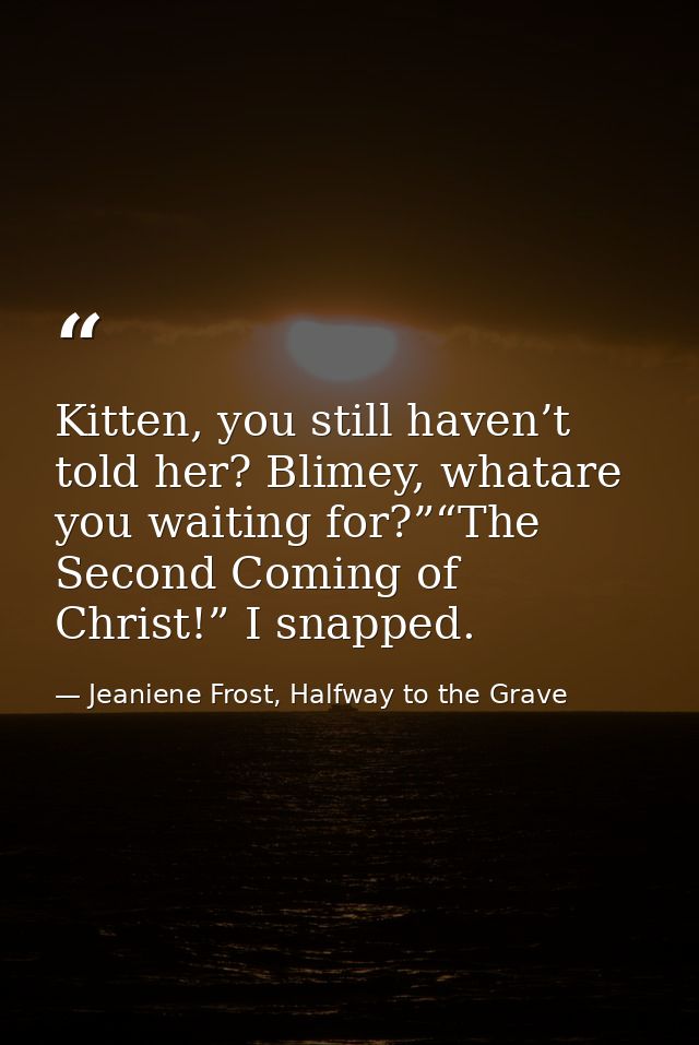 Kitten, you still haven’t told her? Blimey, whatare you waiting for?”“The Second Coming of Christ!” I snapped. — Jeaniene Frost, Halfway to the Grave