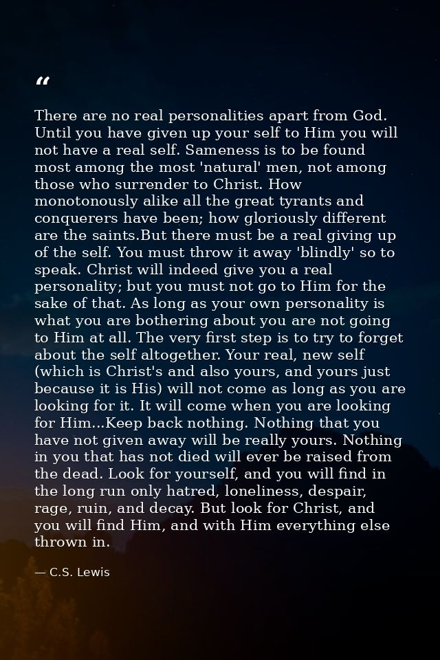 There are no real personalities apart from God. Until you have given up your self to Him you will not have a real self.  — C.S. Lewis