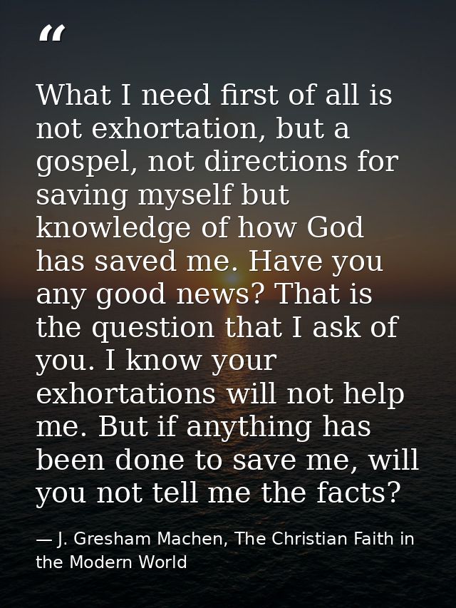 What I need first of all is not exhortation, but a gospel, not directions for saving myself but knowledge of how God has — J. Gresham Machen, The Christian Faith in the Modern World