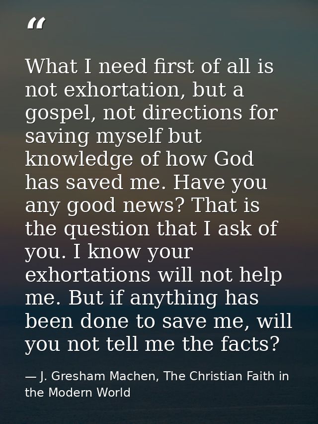 What I need first of all is not exhortation, but a gospel, not directions for saving myself but knowledge of how God has — J. Gresham Machen, The Christian Faith in the Modern World
