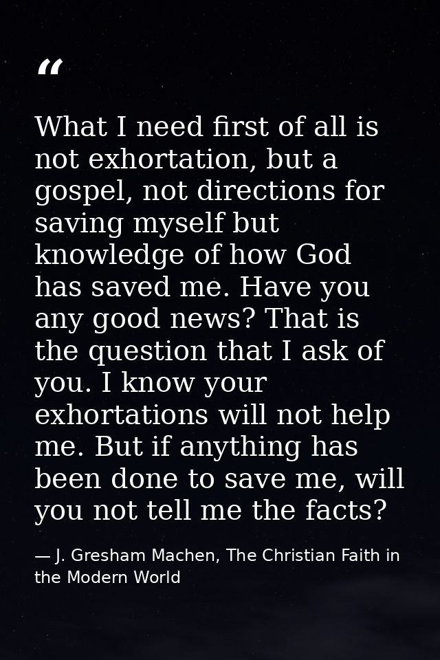 What I need first of all is not exhortation, but a gospel, not directions for saving myself but knowledge of how God has — J. Gresham Machen, The Christian Faith in the Modern World