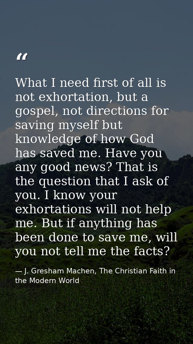 What I need first of all is not exhortation, but a gospel, not directions for saving myself but knowledge of how God has — J. Gresham Machen, The Christian Faith in the Modern World