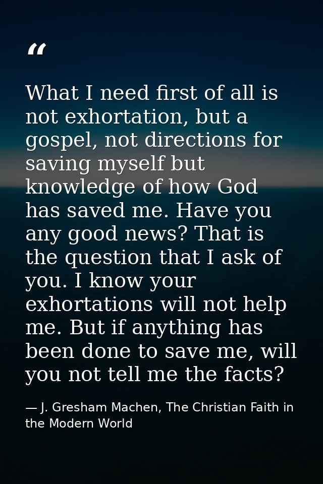 What I need first of all is not exhortation, but a gospel, not directions for saving myself but knowledge of how God has — J. Gresham Machen, The Christian Faith in the Modern World