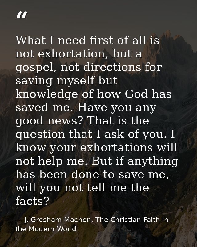 What I need first of all is not exhortation, but a gospel, not directions for saving myself but knowledge of how God has — J. Gresham Machen, The Christian Faith in the Modern World