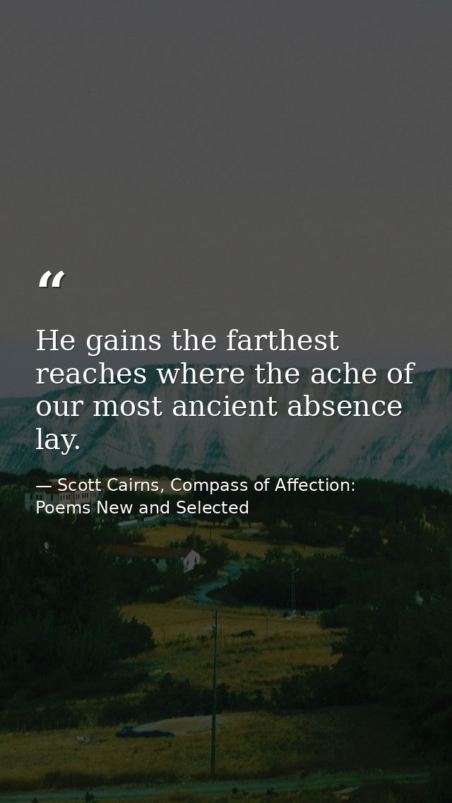 He gains the farthest reaches where the ache of our most ancient absence lay. — Scott Cairns, Compass of Affection: Poems New and Selected