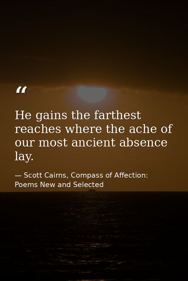 He gains the farthest reaches where the ache of our most ancient absence lay. — Scott Cairns, Compass of Affection: Poems New and Selected