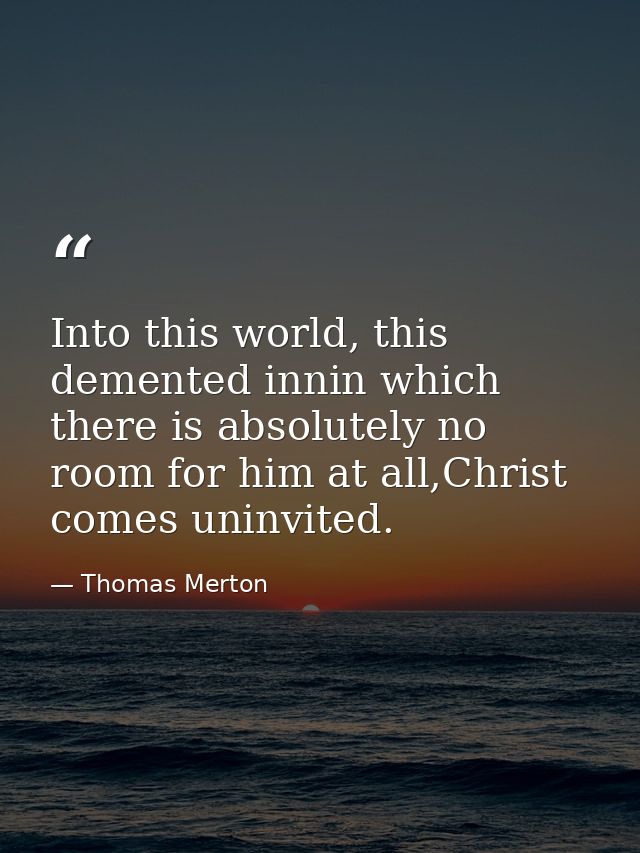 Into this world, this demented innin which there is absolutely no room for him at all,Christ comes uninvited. — Thomas Merton