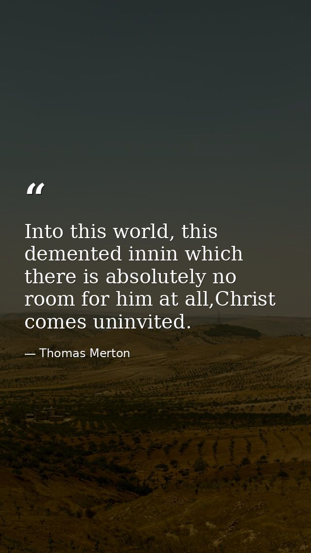 Into this world, this demented innin which there is absolutely no room for him at all,Christ comes uninvited. — Thomas Merton