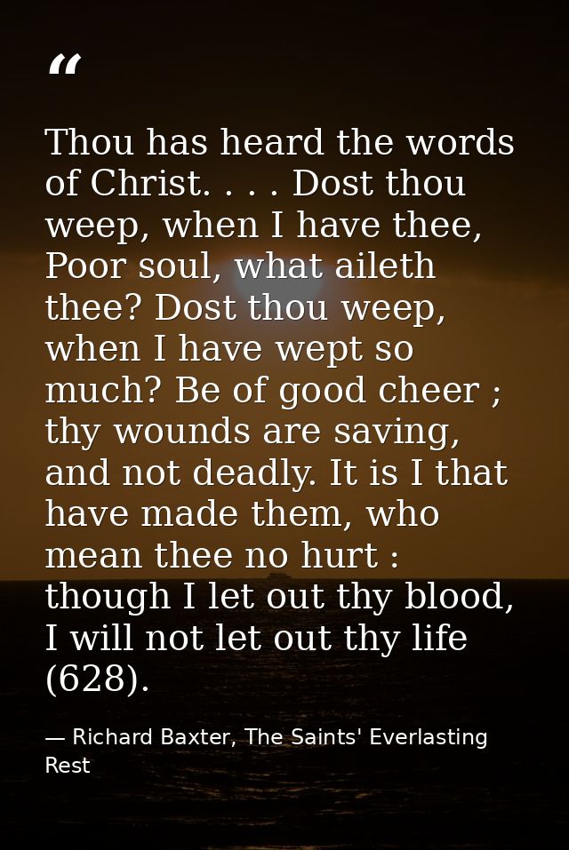 Thou has heard the words of Christ. . . . Dost thou weep, when I have thee, Poor soul, what aileth thee? Dost thou weep, — Richard Baxter, The Saints' Everlasting Rest