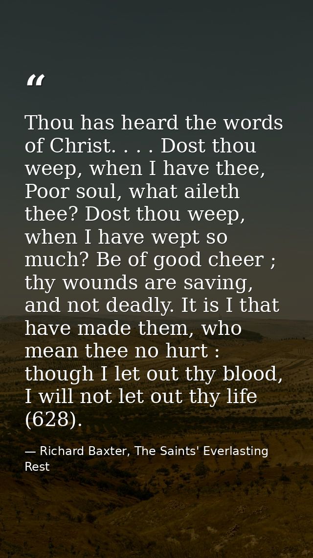 Thou has heard the words of Christ. . . . Dost thou weep, when I have thee, Poor soul, what aileth thee? Dost thou weep, — Richard Baxter, The Saints' Everlasting Rest