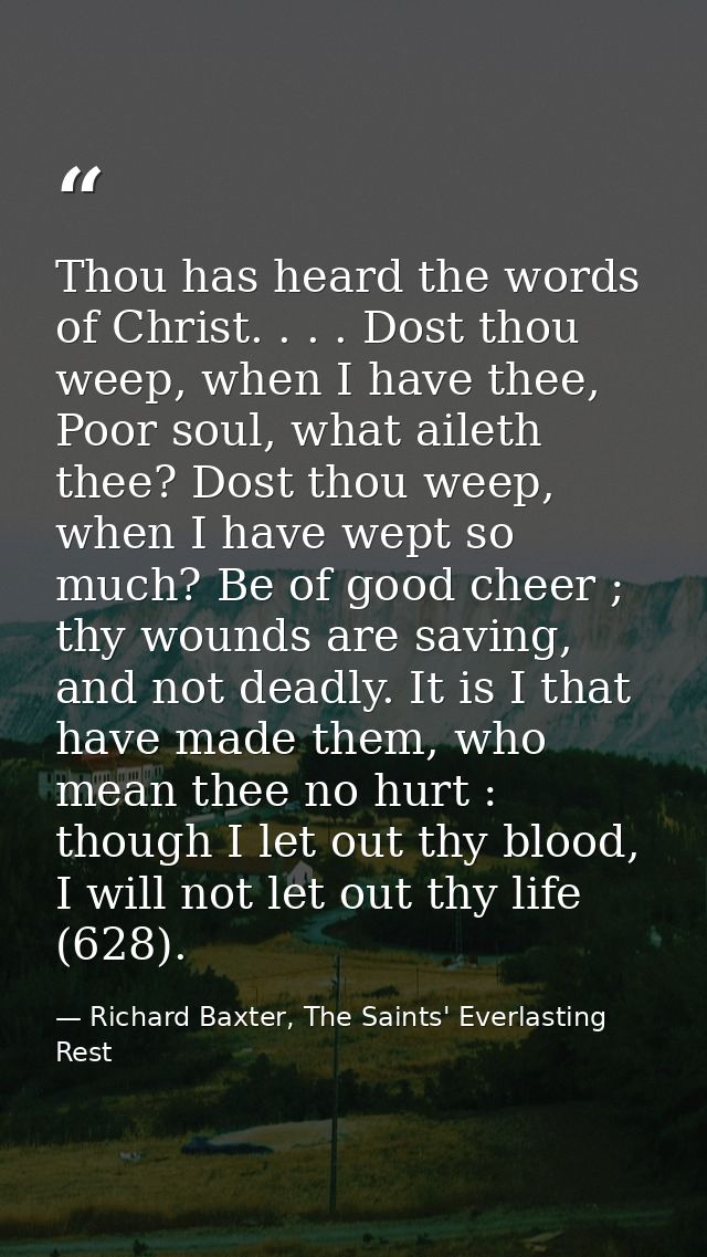 Thou has heard the words of Christ. . . . Dost thou weep, when I have thee, Poor soul, what aileth thee? Dost thou weep, — Richard Baxter, The Saints' Everlasting Rest