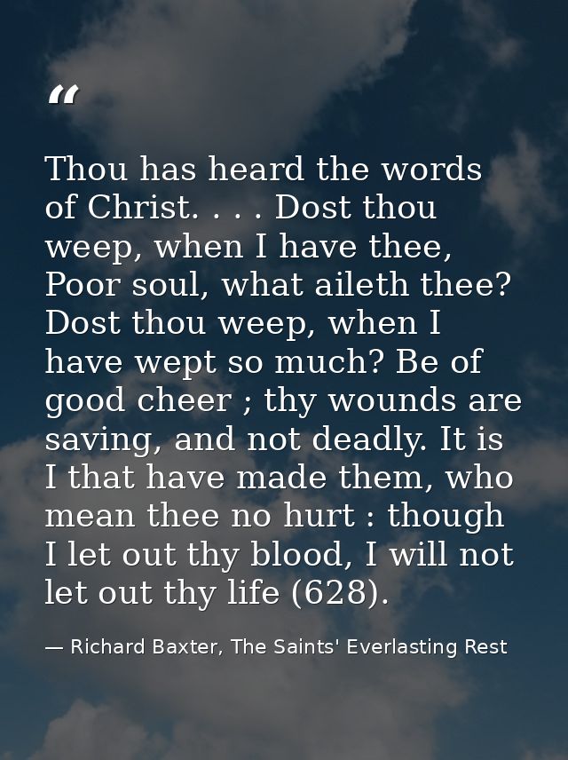 Thou has heard the words of Christ. . . . Dost thou weep, when I have thee, Poor soul, what aileth thee? Dost thou weep, — Richard Baxter, The Saints' Everlasting Rest