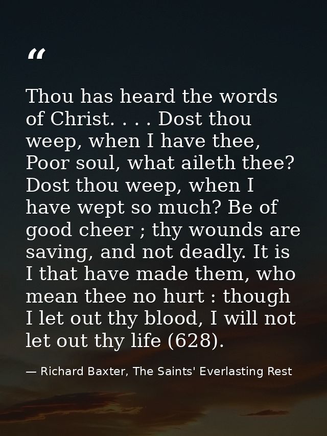 Thou has heard the words of Christ. . . . Dost thou weep, when I have thee, Poor soul, what aileth thee? Dost thou weep, — Richard Baxter, The Saints' Everlasting Rest