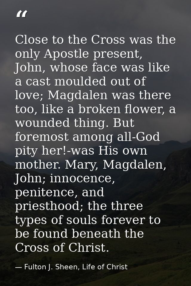 Close to the Cross was the only Apostle present, John, whose face was like a cast moulded out of love; Magdalen was ther — Fulton J. Sheen, Life of Christ